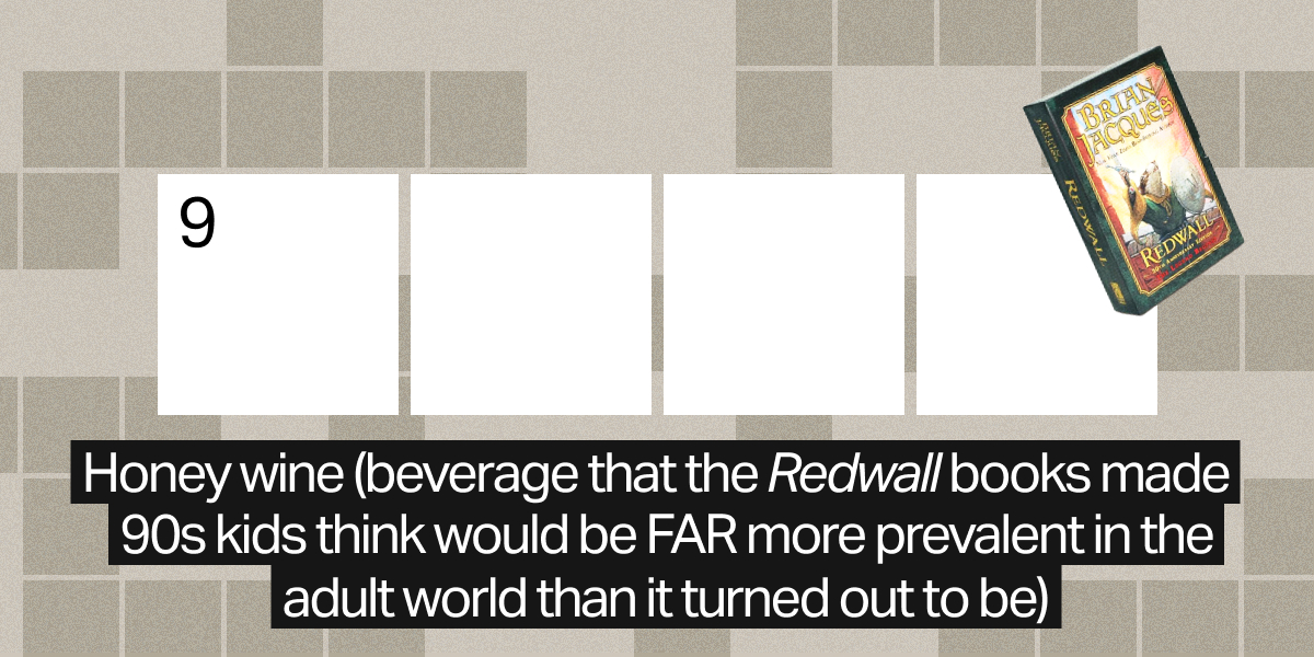 9 down / 4 letters / Honey wine (beverage that the "Redwall" books made 90s kids think would be FAR more prevalent in the adult world than it turned out to be)